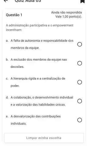 Quiz Auld vo
Questão 1
A administração participativa eo empowerment
incentivam:
a . A falta de autonomia e responsabilidade dos
membros da equipe.
b. A exclusão dos membros da equipe nas
decisões.
C. A hierarquia rígida e a centralização de
poder.
d. A colaboração , o desenvolvimento individual
e a valorização das habilidades únicas.
e. A desvalorização das contribuições
individuais.
Limpar minha escolha
Ainda não respondida
Vale 1,00 ponto(s).