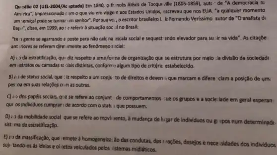 Qu:stão O2 (UEL-2004/Ac uptada)Em 1840, 0 fr:ncês Aléxis de Tocqu: ville
(1805-1859) autc-"de "A democracia ni
Amirica", impressionado como que viu em viagern aos Estados Unidps, iscreveu que nos EUA, "a qualquer momento
um :ervical pode se tornar um senhor". Por sua vei, o escritor brasileiro L. iz Fernando Verissimo autor de "O analista de
Bagii", disse, em 1999 , ao:- referir à situação soc al no Brasil:
"te "I gente se agarrando a poste para não cair,na ascala social e sequest ando elevador para su:ir na vida". As citaçõe:
ant:riores se referem diretamente ao fenômeno social:
A) i da estratificação , qu: diz respeito a uma,forma de organização que se estrutura por melo :la divisão da sociedadt:
em istratos ou camadas sc-lais distintas, conform c algum tipo de critéric estabelecido.
B) ¿i) de status social, que : iz respeito a um conju to de direitos e devert's que marcam e differe clam a posição de umi
pes:0a em suas relaçōes com as outras.
C) in dos papéis sociais, qie se refere ao conjunt: de comportamento: ¿ue os grupos e a socie:lade em geral esperan
que os individuos cumpram de acordo com o stati : que possuem.
D) is da mobilidade social que se refere ao mpvirvento, à mudança de higar de individuos ou gi upos num determinade
sist: ma de estratificação.
E) :0 da massificação, que remete à homogeneiza; Xo das condutas, das II-ações desejos e nece sidades dos individuos
suje tando-os às idelas e olijetos veiculados pelos sistemas midiáticos.