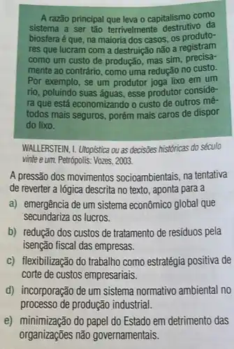 A razão principal que leva o capitalismo como
sistema a ser tǎo terrivelmente destrutivg da
biosfera é que, na maioria dos casos, os produto-
res que lucram com a destruição não a registram
como um custo de produção, mas sim precisa-
mente ao contrário, como uma redução no custo.
Por exemplo, se um produtor joga lixo em um
rio, poluindo suas águas esse produtor conside-
ra que está economizando o custo de outros mé-
todos mais seguros porém mais caros de dispor
do lixo.
WALLERSTEIN, 1. Utopistica ou as decisões históricas do século
vinte e um. Petrópolis: Vozes , 2003.
A pressão dos movimentos socioambientais, na tentativa
de reverter a lógica descrita no texto, aponta para a
a) emergência de um sistema econômico global que
secundariza os lucros.
b) redução dos custos de tratamento de resíduos pela
isenção fiscal das empresas.
c) flexibilização do trabalho como estratégia positiva de
corte de custos empresariais.
d) incorporação de um sistema normativo ambiental no
processo de produção industrial.
e) minimização do papel do Estado em detrimento das
organizações não governamentais.