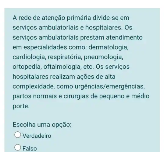 A rede de atenção primária divide-se em
servicos ambulatoriais e hospitalares. Os
servicos ambulatoriais prestam atendimento
em especialidades ; como:dermatologia,
cardiologia , respiratória , pneumologia,
ortopedia , oftalmologia, etc . Os serviços
hospitalar es realizam ações de alta
complexidade , como urgências/emergências,
partos normais e cirurgias de pequeno e médio
porte.
Escolha uma opção:
Verdadeiro
Falso