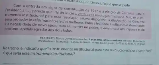 rela o texto a seguir. Depois faça o que se pede.
Com a
Presidencia entrada em vigor da constituição de 1917 e a eleição de Carranza para a
Presidência [...]que iria ter início a verdadeira revolução mexicana. Mas, se o ins-
()
trumento institucional para essa revolução estava disponível, a disposição de Carranza
para proceder às reformas não era das melhores . Entre a lealdadeà velha classe dominante
e a necessidade de novo apoio para se manter no poder levaram-no a um impasse e ele
procurou apenas agradar aos dois lados.
HENRIQUES, Márcio Olympio Guimaráes. A economia latino-americana : reflexoes. Dissertação
(Mestrado em Econom(a) - Fundação Getúlio Vargas. Rio de Janeiro, 1971.p. 32. Grifo no original.
No trecho, é indicado que"c instrumento institucional para essa revolução estava disponível".
Oque seria esse instrumento institucional?