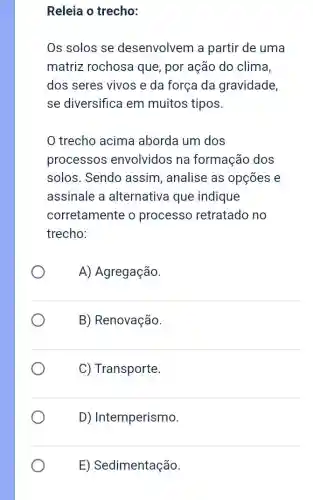 Releia o trecho:
Os solos se desenvolvem a partir de uma
matriz rochosa que, por ação do clima,
dos seres vivos e da força da gravidade
se diversifica em muitos tipos.
trecho acima aborda um dos
processos envolvidos na formação dos
solos. Sendo assim, analise as opçōes e
assinale a alternativa que indique
corretamente o processo retratado no
trecho:
A) Agregação.
B) Renovação.
C) Transporte.
D) Intemperismo.
E) Sedimentação.