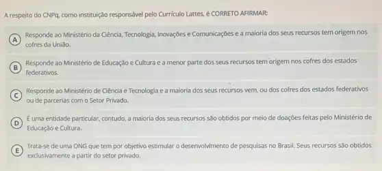 A respeito do CNPq como instituição responsável pelo Curriculo Lattes, é CORRETO AFIRMAR:
A )
Responde ao Ministério da Ciência, Tecnologia, Inovações e Comunicações e a maioria dos seus recursos tem origem nos
cofres da Uniǎo.
B
Responde ao Ministério de Educação e Cultura e a menor parte dos seus recursos tem origem nos cofres dos estados
federativos.
(C) Responde ao Ministério de Ciência e Tecnologia e a maioria dos seus recursos vem, ou dos cofres dos estados federativos C
ou de parcerias com o Setor Privado
D
Euma entidade particular, contudo a maioria dos seus recursos são obtidos por meio de doações feitas pelo Ministério de
Educação e Cultura.
E
Trata-se de uma ONG que tem por objetivo estimular o des	ento de pesquisas no Brasil Seus recursos são obtidos desenvolvimento
exclusivamente a partir do setor privado.