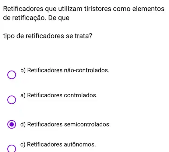 Retificado es que utilizam tiristores como elementos
de retificação . De que
tipo de retificadores se trata?
b) Retificadores não-controlados.
a) Retificadores controlados.
d) Retificadores semicontrolados.
c) Retificadores autônomos.