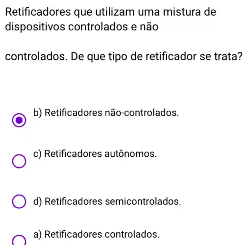 Retificadores que utilizam uma mistura de
dispositivos controlados e não
controlados. De que tipo de retificador se trata?
C
b) Retificadores não-controlados.
c) Retificadores autônomos.
d) Retificadores semicontrolados.
a) Retificadores controlados.