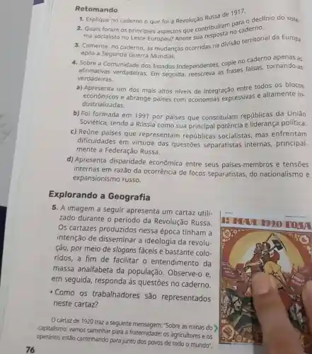 Retomando
1. Explique no caderno o que foi a Revolução Russa de 1917.
2. Quais foram os principais aspectos que contribuíram po caderno
ma socialista no Leste Europeu?Anote sua
3. Comente, no caderno, as mudanças ocorridas na divisão territorial da Europa
após a Segunda Guerra Mundial.
4. Sobre a Comunidade dos Estados Independentes copie no caderno apenas as
afirmativas verdadeiras. Em seguida as frases falsas tornando-as
verdadeiras.
a) Apresenta um dos mais altos niveis de integração entre todos os blocos
econômicos e abrange países com economias expressivas e altamente in-
dustrializadas.
b) Foi formada em 1991 por países que constituíam repúblicas da União
Soviética, tendo a Rússia como sua principal potência e liderança política.
c) Reúne países que representam repúblicas socialistas, mas enfrentam
dificuldades em virtude das questōes separatistas internas , principal-
mente a Federação Russa.
d) Apresenta disparidade econômica entre seus países-membros e tensões
internas em razão da ocorrência de focos separatistas, do nacionalismo e
expansionismo russo.
Explorando a Geografia
5. A imagem a seguir apresenta um cartaz utili-
zado durante o período da Revolução Russa.
Os cartazes produzidos nessa época tinham a
intenção de disseminar a ideologia da revolu-
ção, por meio de slogans fáceis e bastante colo-
ridos,a fim de facilitar o entendimento da
massa analfabeta da população . Observe-o e.
em seguida , responda às questões no caderno.
- Como os trabalhadores são representados
neste cartaz?
cartaz de 1920 traz a seguinte mensagem: "Sobre as ruínas do
capitalismo, vamos caminhar para a fraternidade: os agricultores e os
operários estão caminhando para junto dos povos de todo o mundo".