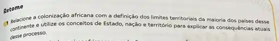 Retome
a colonização africana com a definição dos limites territoriais da maioria dos países desse
continente e utilize os conceitos de Estado nação e território para explicar as consequências atuais
desse processo.