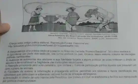 Rio de Janeiro: Bom Texto 2006, D.35. Adaptado.
Charge sobre antiga prática eleitoral Fuvest. Disponivel em
http://educacao.globo com/provas fuvest-2014/questoes/68.hml
A charge satiriza uma prática eleitoral presente no Brasil da chamada "Primeira República". Tal prática revelava a
a) Ignoráncia, por parte dos eleitores, dos rumos politicos do pais, tornando esses eleitores adeptos de ideologias
politicas nazifascistas.
b) Ausência de autonomia dos eleitores e sua fidelidade forçada a alguns politicos, as quais limitavam o direito de
escolha e demonstravar n a fragilidade das instituições republicanas.
c) Restrição provocada pelo voto censitário, que limitava o direito de participação politica aqueles que possulam um
certo numero de animais.
d) Facilidade de acesso a informação e propaganda polltica permitindo aos eleitores a rápida identificação dos
candidatos que defendiam a soberania nacional frente as ameaças estrangeiras
e) Ampliação do direito de voto trazida pela República, que passou a incluir os analfabetos e fecilitou sua manipulação
por politicos inescrupulosos.