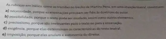 As rubricas em itálic , como as trazidas no trecho de Martins Pena , em uma atuação teatral,constituem:
a) necessidade porque as encenações precisam ser fiéis às diretrizes do autor.
b) possibilidade porque o texto pode ser mudado, assim como outros elementos.
c) preciosismo porque são irrelevantes para o texto ou para a encenação.
d) exigência, porque elas determinam as características do texto teatral.
e) imposição, porque elas anulam a autonomia do diretor.