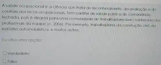 A saúde ocupacional é a ciência que trata do reconhecimento, da avaliação e do
controle dos riscos ocupacionais Tem caráter de saúde pública de comunidade
fechada, pois é dirigida para uma comunidade de trabalhadores bem conhecida dos
profissionais da equipe (c, 2006 ). Por exemplo trabalhadores da construção civil; da
indústria automobilística, e muitos outros.
Escolha uma opção:
Verdadeiro
Falso