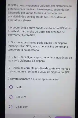 SCR é um componente utilizado em eletrônica de
potência para realizar chaveamento , podendo ser
disparado por várias formas A respeito das
possibilidades de disparo do SCR, considere as
afirmativas abaixo:
1.A sobretensão entre anodo e catodo do SCR é um
tipo de disparo muito utilizado em circuitos de
chaveamento ON-OFF.
11.0 sobreaquecimento pode causar um disparo
indesejável no SCR, sendo necessário controlar a
temperatura na operação.
III. O SCR, para alguns tipos pode ter a incidência de
luz como elemento de disparo.
IV - Ação da corrente positiva de porta é o método
mais comum e também o usual de disparo do SCR.
É correto somente o que se apresenta em:
le III
II, III e IV
I,II, III e IV