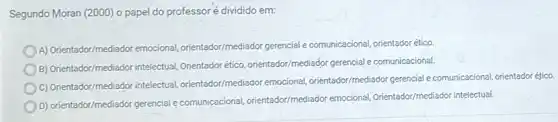 Segundo Moran (2000) o papel do professoré dividido em:
A) Orientador/mediador emocional orientador/mediador gerencial comunicacional, orientadorético
B) Orientador/mediador intelectual Orientadorético, orientador/mediador gerencial e comunicacional.
C) Orientador/mediador intelectual orientador/mediador emocional orientador/mediador gerencial comunicacional, orientador éfico.
D) orientador/mediador gerencial comunicacional, orientador/mediador emocional, Orientador/mediador intelectual.