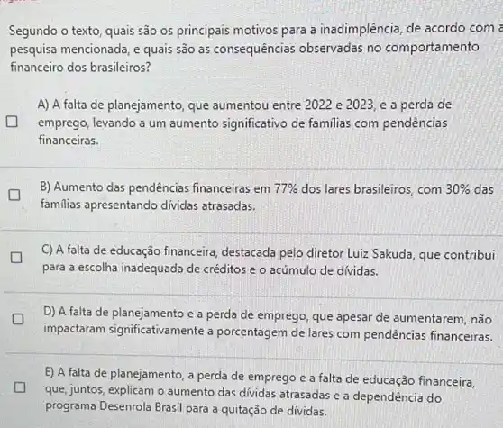 Segundo o texto, quais são os principais motivos para a inadimplência, de acordo com a
pesquisa mencionada, e quais são as consequências observadas no comportamento
financeiro dos brasileiros?
A) A falta de planejamento, que aumentou entre 2022 e 2023, e a perda de
emprego, levando a um aumento significativo de familias com pendências
financeiras.
B) Aumento das pendências financeiras em 77%  dos lares brasileiros, com 30%  das
familias apresentando dividas atrasadas.
C) A falta de educação financeira, destacada pelo diretor Luiz Sakuda, que contribui
para a escolha inadequada de créditos e o acúmulo de dívidas.
D) A falta de planejamento e a perda de emprego, que apesar de aumentarem, não
impactaram significativamente a porcentagem de lares com pendências financeiras.
E) A falta de planejamento, a perda de emprego e a falta de educação financeira,
que, juntos, explicam o aumento das dívidas atrasadas e a dependência do
programa Desenrola Brasi para a quitação de dividas.