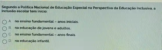 Segundo a Politica Nacional de Educação Especial na Perspectiva da Educação Inclusiva, a
inclusão escolar tem inicio:
A. no ensino fundamental - anos iniciais.
B. na educação de jovens e adultos.
C. no ensino fundamental - anos finais.
D. na educação infantil.