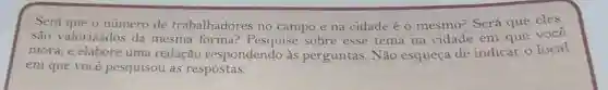 Será que o número de trabalhadores no campo e na cidade é o mesmo? Será que eles
são valorizados da mesma forma:Pesquise sobre esse tema na cidade em que você
mora, e elabore uma redação respondendo às perguntas. Não esqueça de indicar olocal
em que você pesquisou as respostas.