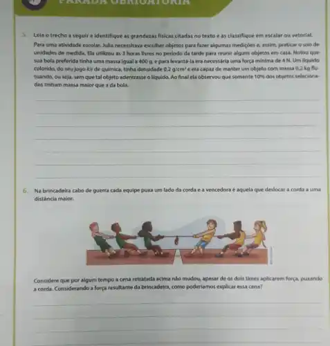 SETURIA
5. Leia o trecho a seguir e identifique as grandezas fisicas citadas no texto e as classifique em escalar ou vetorial.
Para uma atividade escolar Julia necessitava escolher objetos para fazer algumas mediç6es e, assim, praticar o uso de
unidades de medida. Ela utilizou as 3 horas livres no período da tarde para reunir alguns objetos em casa. Notou que
sua bola preferida tinha uma massa igual a 400 g, e para levantd-la era necessária uma força mínima de 4 N Um líquido
colorido, do seu jogo kit de química, tinha densidade 0,2g/cm^3 e era capaz de manter um objeto com massa 0,2 kg flu-
tuando, ou seja, sem que tal objeto adentrasse o líquido. Ao final ela observou que somente 10%  dos objetos seleciona-
dos tinham massa maior que a da bola.
__
6. Na brincadeira cabo de guerra cada equipe puxa um lado da corda e a vencedora é aquela que deslocar a corda a uma
distância maior.
Considere que por algum tempo a cena retratada acima não mudou, apesar de os dois times aplicarem força, puxando
a corda. Considerando a força resultante da brincadeira como poderíamos explicar essa cena?