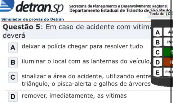 Simulador de provas do Detran
Questão 5 : Em caso de acidente com vítim
deverá
A deixar a polícia chegar para resolver tudo
B iluminar o local com as lanternas do veículo
C sinalizar a área do acidente , utilizando entre
triângulo, o pisca-alerta e galhos de árvores
D remover imediatamen te, as vitimas