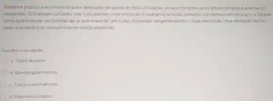 Sistema prático e econômico para detecção de gases de fácil utilização proporcionando uma leitura simples e precisa do
resultado. O método utilizado nos indicadores colorimétricosé bastante simples:consiste fundamentalmente em se passar
uma quantidade conhecida de ar por meio de um tubo, contendo reagente sólido, o que produzirá uma alteração de cor,
caso a substância contaminante esteja presente.
Escolha uma opção:
a. Tubos de calor
b. Bomba gravimétrica
c. Tubos colorimétricos
d. Dosimetro passivo
