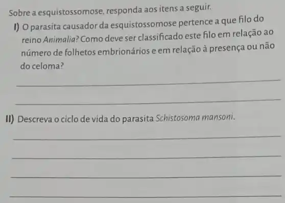 Sobre a esquistossom ose, responda aos itens a seguir.
I) O parasita causador da esquistossomose pertence a que filo do
reino Animalia? Como deve ser classificado este filo em relação ao
número de folhetos embrionários e em relação à presença ou não
do celoma?
__
II) Descreva o ciclo de vida do parasita Schistosoma mansoni.
__