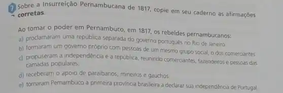 Sobre a Insurreição Pernambucana de 1817, copie em seu caderno as afirmações
corretas.
Ao tomar o poder em Pernambuco, em 1817, os rebeldes pernambucanos:
a) proclamaram uma república separada do governo portugues no Rio de Janeiro.
b) formaram um governo próprio com pessoas de um mesmo grupo social, o dos comerciantes.
c) propuseram a independência e a república, reunindo comerciantes, fazendeiros e pessoas das
camadas populares.
d) receberam o apoio de paraibanos, mineiros e gaúchos.
e) tornaram Pernambuco a primeira província brasileira a declarar sua independência de Portugal.