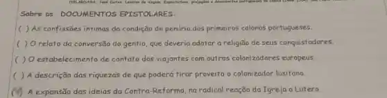 Sobre os DOCUMENTOS EPISTOLARES:
( ) As confissões intimas da condição de penúria dos primeiros colonos portugueses.
( ) Orelato da conversão do gentio, que deveria adotar a religião de seus conquistadores.
( ) O estabelecimento de contato dos viajantes com outros colonizadores europeus.
( ) A descrição das riquezas de que poderá tirar proveito o colonizador lusitano.
(M) A expansão das ideias da Contra-Reforma, na radical reação da Igreja a Lutero.