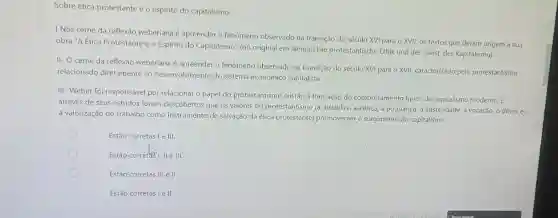 Sobre ética protestante e o espirito do capitalismo:
I Nos cerne da reflexão weberiana é apreender o fenomeno observado na transição do século XVI para o XVII, os textos que deram origem a sua
obra "A Ética Protestante e o Espirito do Capitalismo (no original em alemão Die protestantische Ethik und der 'Geist' des Kapitalismu).
II- O cerne da reflexão weberiana é apreender o fenômeno observado na transição do século XVI para o XVII, caracterizado pelo protestantismo
relacionado diretamente ao desenvolvimento do sistema econômico capitalista.
III- Weber foi responsável por relacionar o papel do protestantismo cristão à formação do comportamento tipico do capitalismo moderno.E
através de seus estudos foram descobertos que os valores do protestantismo (a disciplina ascética, a poupança a austeridade, a vocação o dever e
a valorização do trabalho como instrumento de salvação da ética protestante)promoveram o surgimento do capitalismo.
Estão corretas I e III.
Estão corretasi, II e III.
Estão corretas III ell
Estão corretas I e II.