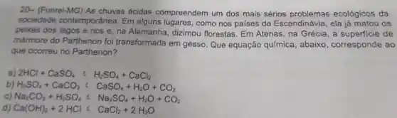 sociedade contemporânea Em alguns lugares, como nos países da Escandinávia, ela já matou os
peixes dos lagos e rios e, na Alemanha dizimou florestas. Em Atenas, na Grécia, a superficie de
mármore do Parthenon foi transformada em gesso. Que equação química, abaixo , corresponde ao
que ocorreu no Parthenon?
2HCl+CaSO_(4) H_(2)SO_(4)+CaCl_(2)
H_(2)SO_(4)+CaCO_(3) C CaSO_(4)+H_(2)O+CO_(2)
Na_(2)CO_(3)+H_(2)SO_(4)lt Na_(2)SO_(4)+H_(2)O+CO_(2)