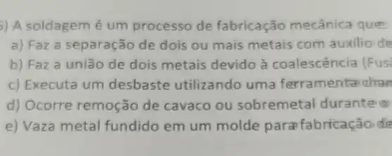 ) A soldagem é um processo de fabricação mecânic a que
a) Faz a separação de dois ou mais metais com auxilio de
b) Faza união de dois metais devido à coalescência (Fus
c) Executa um desbaste utilizando uma ferramentalian
d) Ocorre remoção de cavaco ou sobremetal durante (1)
e) Vaza metal fundido em um molde para fabricação ct's