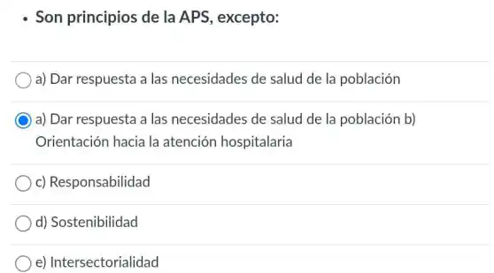 Son principios de la APS excepto:
a) Dar respuesta a las necesidades de salud de la población
C
a) Dar respuesta a las necesidades de salud de la población b)
Orientación hacia la atención hospitalaria
c) Responsabilidad
d) Sostenibilidad
e) Intersectorialic