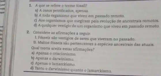 Sorbit
Coon
roje
apa
1. Aquese refere o termo fóssil?
a) A ossos petrificados , apenas.
b) A todo organismo que viveu em passado remoto.
c) Aos organismos que surgiram pela evolução de ancestrais remotos.
d) A qualquer vestígio de um organismo que viveu em passado remoto.
2. Considere as afirmações a seguir.
I. Fósseis são vestígios de seres que viveram no passado.
II. Muitos fósseis são pertencentes a espécies ancestrais das atuais.
Qual teoria aceita essas afirmações?
a) Apenas o criacionismo.
b) Apenas o darwinismo.
c) Apenas o lamarckismo.
d) Tanto o darwinismo quanto o lamarckismo.