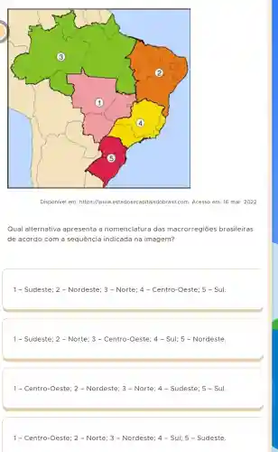 square 
Disponível em:https://www Lestadosecapitaisdobrasi I.com. Acesso em: 16 mar. 2022
Qual alternativa apresenta a nomenclatura das macrorregiōes brasileiras
de acordo com a sequência indicada na imagem?
1- Sudeste; 2 -Nordeste; 3 - Norte; 4 - Centro -Oeste; 5 - Sul.
1- Sudeste; 2 - Norte; 3 - Centro -Oeste; 4 - Sul; 5 - Nordeste.
1- Cenrrc-Ceste: 2- Nordeste; 3 - Norte: 4- Subeste: 5- Sul.
1-Centro-Oeste:2-Norte:3-Notceste:4-Sut:5-Sudeste: