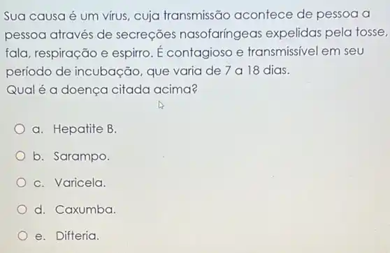 Sua causa é um virus, cuja transmissão acontece de pessoa a
pessoa através de secreçōes nasofaringeas expelidas pela tosse,
fala, respiração e espirro. É contagioso e transmissivel em seu
período de incubação, que varia de 7 a 18 dias.
Qual é a doença citada acima?
a. Hepatite B.
b. Sarampo.
C. Varicela.
d. Caxumba.
e. Difteria.