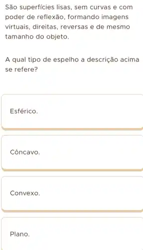 São superficies lisas, sem curvas e com
poder de reflexão , formando imagens
virtuais, direitas , reversas e de mesmo
tamanho do objeto.
A qual tipo de espelho a descrição acima
se refere?
Esférico.
Côncavo.
Convexo.
Plano.