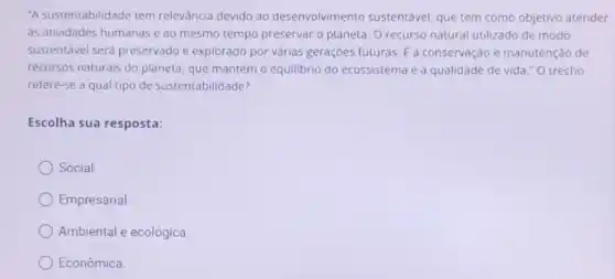 "A sustentabilidade tem relevância devido ao desenvolviment sustentável, que tem como objetivo atender
as atividades humanas e ao mesmo tempo preservar o planeta. O recurso natural utilizado de modo
sustentável será preservado e explorado por várias gerações futuras. E a conservação e manutenção de
recursos naturais do planeta, que mantém o equilibrio do ecossistema e a qualidade de vida "O trecho
refere-se a qual tipo de sustentabilidade?
Escolha sua resposta:
Social.
Empresarial
Ambiental e ecológica.
Econômica.