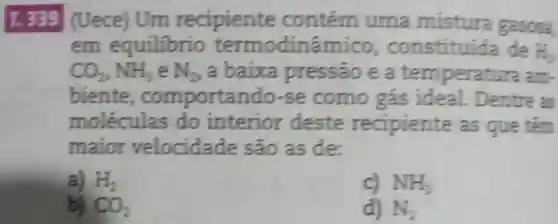 T. 339 (Uece) Um recipiente contém uma mistura gasosa
em equilibrio termodinâmico , constituida de H_(2)
CO_(2),HH_(3) e N_(2) a baixa pressão e a temperatura am-
biente, comportando-se como gás ideal. Dentre as
moléculas do interior deste recipiente as que têm
maior velocidade são as de:
a) H_(2)
c) NH_(3)
b) CO_(2)
d) N_(2)