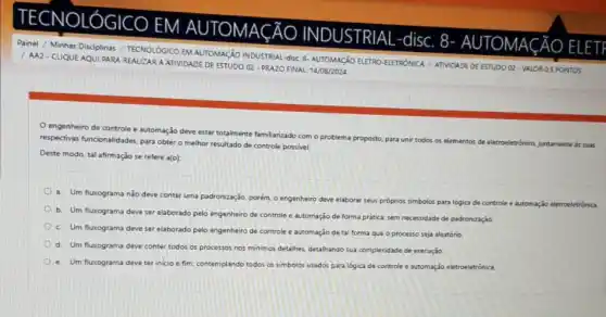 TECNOLÓGICO
EM 1 AUTOMACÃ
INDUSTRIAL
disc. 8
UTOMAGÃO ELETI
ÁO
Painel / Minhas Disciplinas TECNOLÓGICO EM AUTOMAçãO INDUSTRIAL-disc: 8- AUTOMAGãO ELETRO-EETRONICA / ATVIDADE DE ESTUDO 02 - VALOR 0.5 PONTOS
/ AA2-CLIQUE AQUI PARA REALIZARA ATIVIDADE DE ESTUDO O2 - PRAZO FINAL: 14/08/2024
engenheiro de controle e automação deve estar totalmente familiarizado com o problema proposto, para uni todos os elementos de eletroeletrónico, juntamente as suas
respectivas funcionnlidades, para obter o melhor resultado de controle possivel.
Deste modo, tal afirmação se refere a(o):
a. Um fluxograma nào deve conter uma padronização, porém, o engenheiro deve elaborar
seus próprios simbolos para logica de controle e automação eletroeletrónica
b. Um fuxograma deve ser elaborado pelo engenheiro de controle e automação de forma pratica, sem necessidade de padronização.
c. Um fluxograma deve ser elaborado pelo engenheiro de controle e automação de tal forma que o processo seja aleatório.
d. Um fluxograma deve conter todos os processos nos minimos detalhes, detalhando sua complexidade de execução
e. Um fluxograma deve ter inicio e fim, contemplando todos os simbolos usados para logica de controle e automação eletroeletrónica