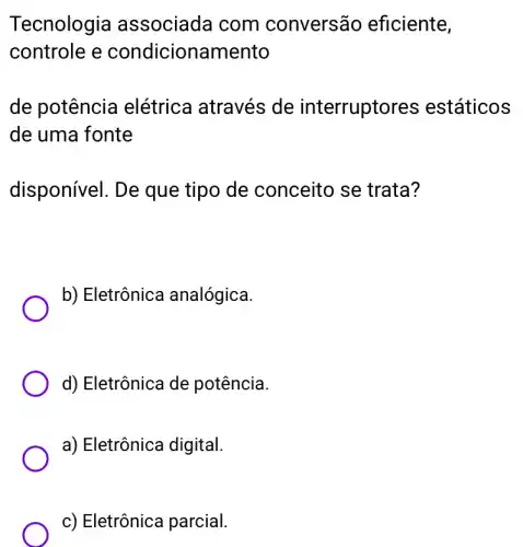 Tecnologia associada com conversão eficiente,
controle e condicionamento
de potência elétrica através de interruptores estáticos
de uma fonte
disponível. De que tipo de conceito se trata?
b) Eletrônica analógica.
d) Eletrônica de potência.
a) Eletrônica digital.
c) Eletrônica parcial.