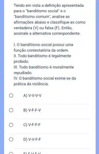 Tendo em vista a definição apresentada
para o "banditismo social"e o
"banditismo comum", analise as
afirmações abaixo e classifique-as como
verdadeira (V) ou falsa (F) . Então,
assinale a alternativa correspondente.
I. O banditismo social possui uma
função contestatória da ordem.
II. Todo banditismo é legalmente
proibido.
III. Todo banditismo é moralmente
repudiado.
IV. O banditismo social exime-se da
prática da violência.
A) V-V-V-V
B) V-F-F -V
C) V-F -F-F
D) V-V-F -F
FLEVE ll