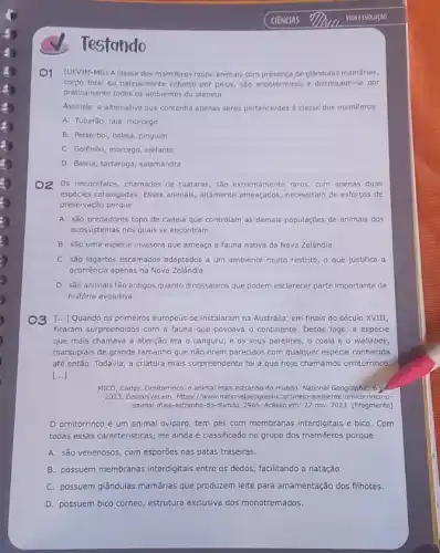 Testando
CIENCIAS
Of (UFVIN-MG) Aclasse dos mamileros reune animais com presença de glândulas mamárias,
corpo total ou parcialmente coberto por pelos, são endotérmicos e distribuem-se por
praticamente todos os ambientes do planeta.
Assinale a alternativa que contenha apenas seres pertencentes a classe dos mamiferos.
A. Tubarão, raia, morcego
B. Peixe-bol, balela, pinguim
C. Golfinho, morcego, elefante
D. Baleja, tartaruga, salamandra
O2 Os rincocéfalos, chamados de tuataras, sào extremamente raros, com apenas duas
espécies catalogadas. Esses animals altamente ameaçados, necessitam de esforços de
preservação porque
A. são predadores topo de cadeia que controlam as demais populações de animais dos
ecossistemas nos quais se encontram.
B. são uma espécle Invasora que ameaça a fauna nativa da Nova Zelândia.
C. são lagartos escamados adaptados a um ambiente muito restrito, o que justifica a
ocorrência apenas na Nova Zelândia.
D. são animais tão antigos quanto dinossauros que podem esclarecer parte importante da
história evolutiva.
O3 [...] Quando os primeiros europeus se instalaram na Austrália, em finais do século XVIII,
ficaram surpreendidos com a fauna que povoava o continente. Desde logo, a espécie
que mais chamava a atenção era o canguru e os seus parentes o coala e o wallabee.
marsupiais de grande tamanho que não eram parecidos com qualquer espécie conhecida
até então. Todavia, a criatura mais surpreendente foi a que hoje chamamos ornitorrinco
()
MICó, Carlos. Omitorrinco,animal mais estranho do mundo. National Geographic, 6 y
2023. Disponivel em: https://ww w.nationalgeographiC.pt/melo-ambient e/ornitorrinco-o-
animal-mais-estranho-do-mundo. 2965. Acess em:27 nov 2023. [Fragmento]
ornitorrinco é um animal oviparo, tem pés com membranas interdigitals e bico. Com
todas essas caracteristicas, ele ainda é classificado no grupo dos mamiferos porque
A. são venenosos, com esporōes nas patas traseiras.
B. possuem membranas interdigitals entre os dedos, facilitando a natação.
C. possuem glândulas mamárias que produzem leite para amamentação dos filhotes.
D. possuem bico córneo , estrutura exclusiva dos monotremados.
VIDA EEVOLUCAO