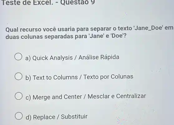 Teste de Excel . - Questao 9
Qual recurso você usaria para separar o texto'Jane.Doe' em
duas colunas separadas para 'Jane'e'Doe'?
a) Quick Analysis /Análise Rápida
b) Text to Columns / Texto por Colunas
c) Merge and Center / Mesclar e Centralizar
d) Replace /Substituir