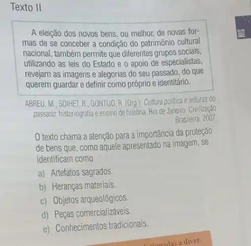 Texto II
A eleição dos novos bens, ou melhor, de novas for-
mas de se conceber a condição do patrimônio cultural
nacional, também permite que diferentes grupos sociais,
utilizando as leis do Estado e o apoio de especialistas,
revejam as imagens e alegorias do seu passado ,do que
querem guardar e definir como próprio e identitário.
ABREU, M.; SOIHET, R : GONTIJO, R. (Org ). Cultura politica e leituras do
passado: historiografia e ensino de história. Rio de Janeiro: Civilização
texto chama a atenção para a importância da proteção
de bens que, como aquele apresentado na imagem . se
identificam como
a) Artefatos sagrados.
b) Heranças materiais.
c) Objetos arqueológicos
d) Peças comercializáveis.
e) Conhecimentos tradicionais.