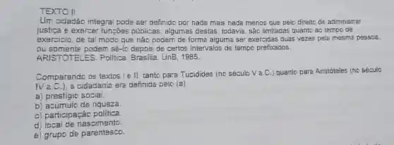 TEXTO II
Um cidadão integral pode ser definido por nada mais nada menos que pelo direito de administrar
justica e exercer funcôes públicas ; algumas destas , todavia, são limitadas quanto ao tempo de
exercicio, de tal modo que não podem de forma aiguma ser exercidas duas vezes pela mesma pessoa,
ou podem sé-lo depois de certos intervalos de tempo prefixados.
ARISTOTELES.Politica. Brasilia : UnB, 1985.
Comparando os textos I e II, tanto para Tucidides (no século Va.C .) quanto para Aristóteles (no século
Na.C.) a cidadania era definida pelo (a)
a) prestigio social.
b) acúmulo de riqueza.
c) participação politica.
d nascimento.
e) grupo de parentesco.