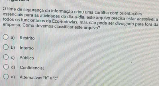 time de segurança da informação criou uma cartilha com orientações
essenciais para as atividades do dia-a-dia, este arquivo precisa estar acessivel a
todos os funcionários da EcoRodovias, mas não pode ser divulgado para fora da
empresa. Como devemos classificar este arquivo?
a) Restrito
b) Interno
c) Público
d) Confidencial
e) Alternativas "b"e"c"