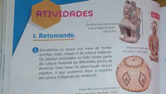 TIULOADES
1.Retomando
1 Estudamos os povos por meio de fontes
escritas, orais visuais e da cultura material.
Os objetos mostrados ao lado fazem parte
da cultura material de diferentes povos da
América. Com base na observação desses
objetos, o que podemos dizer a respeito
dos povos indígenas da América?
Representação de
um maia, c. 600-900.
Cesto da cultura yanomami,
foito com cino Roraima, 2022.
Estátua representando
deus Nappatecuhtli
século XV.