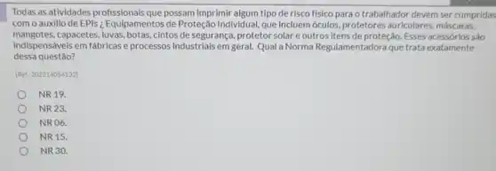 Todas as atividades profissionais que possam imprimir algum tipo de risco físico para o trabalhador devem ser cumpridas
com o auxilio de EPIs ¿ Equipamentos de Proteção Individual, que incluem óculos, protetores auriculares, máscaras,
mangotes.capacetes, luvas, botas, cintos de segurança, protetor solar e outros itens de proteção. Esses acessórios sào
indispensáveis em fábricase processos industriais em geral. Qual a Norma Regulamentadora que trata exatamente
dessa questão?
(Ref: 202314054132)
NR 19.
NR 23.
NRO6.
NR 15.
NR 30.