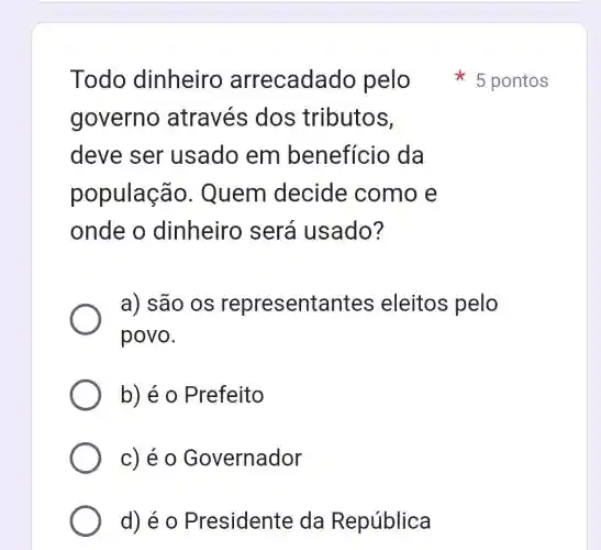 Todo dinheiro arrecadado pelo 5 pontos
governo através dos tributos,
deve ser usado em benefício da
população . Quem decide como e
onde o dinheiro , será usado?
a) são os representantes eleitos pelo
povo.
b) é 0 Prefeito
c) é 0 Governador
d) é 0 Presidente da República