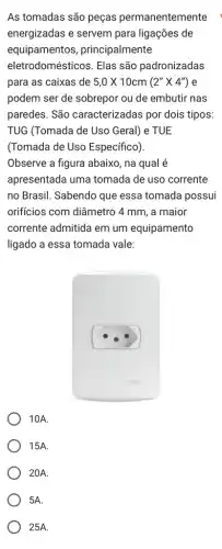 As tomadas são peças permanentemente
energizadas e servem para ligações de
equipamentos , principalmente
eletrodomésticos. Elas são padronizadas
para as caixas de 5,0times 10cm(2''times 4'') e
podem ser de sobrepor ou de embutir nas
paredes. São caracterizadas por dois tipos:
TUG (Tomada de Uso Geral) e TUE
(Tomada de Uso Específico).
Observe a figura abaixo , na qual é
apresentada uma tomada de uso corrente
no Brasil. Sabendo que essa tomada possui
orificios com diâmetro 4 mm, a maior
corrente admitida em um equipamento
ligado a essa tomada vale:
10A.
15A.
20A.
5A.
25A.