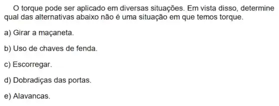 torque pode ser aplicado em diversas situações. Em vista disso , determine
qual das alternativas ; abaixo não é uma situação em que temos torque.
a) Girar a maçaneta.
b) Uso de chaves de fenda.
c) Escorregar.
d) Dobradiças das portas
e) Alavancas