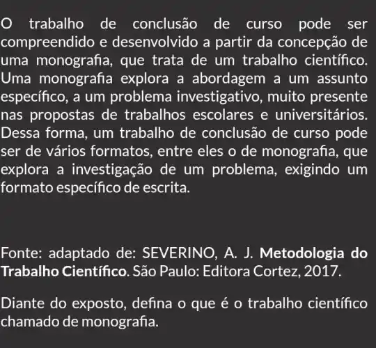 trabalho de conclusão de curso pode ser
compreendido e desenvolvido a partir da concepção de
uma monografia , que trata de um trabalho científico.
Uma monografia explora a abordagem a um assunto
especifico, a um problema investigativo, muito presente
nas propostas de trabalhos escolares e u niversitários.
Dessa forma, um trabalho de conclusão de curso pode
ser de vários formatos , entre eles o de monografia, que
explora a investigação de um problema , exigindo um
formato especifico de escrita.
Fonte: adaptado de: SEVER INO, A. J.Metodologia do
Trabalho Científico . São Paulo: Editora Cortez, 2017.
Diante do exposto , defina o que é o trabalho científico
chamado de n nonografia.