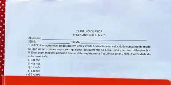 TRABALHO DE FISICA
PROF9. ANTONIO C. ALVES
1. (UFCE) Um automóvel se desloca em uma estrada horizontal com velocidade constante de modo
tal que os seus pneus rolam sem qualquer deslizamento na pista. Cada pneu tem diâmetro D=
0,50 m,e um medidor colocado em um deles registra uma frequência de 840 rpm. A velocidade do
automóvel é de:
a) 3pi m/s
b) 4pi m/s
c) 5pi m/s
d) 6pi m/s
xe) 7pi m/s